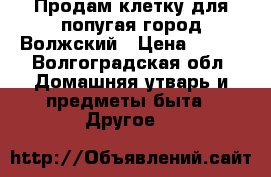 Продам клетку для попугая город Волжский › Цена ­ 700 - Волгоградская обл. Домашняя утварь и предметы быта » Другое   